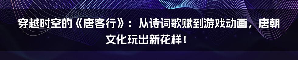 穿越时空的《唐客行》：从诗词歌赋到游戏动画，唐朝文化玩出新花样！