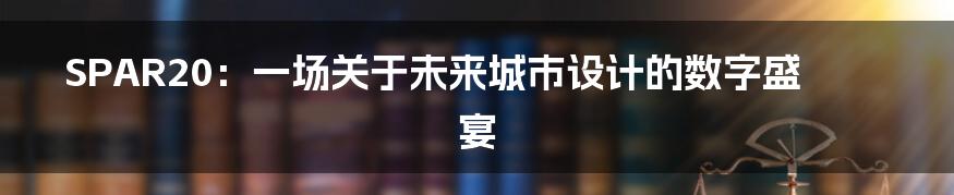 SPAR20:一场关于未来城市设计的数字盛宴