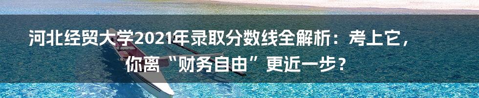 河北经贸大学2021年录取分数线全解析:考上它,你离“财务自由”更近一步?