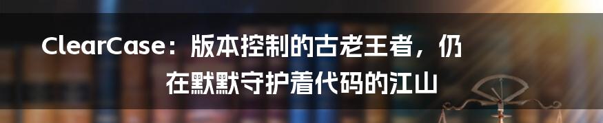 ClearCase:版本控制的古老王者,仍在默默守护着代码的江山