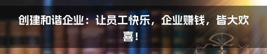 创建和谐企业：让员工快乐，企业赚钱，皆大欢喜！