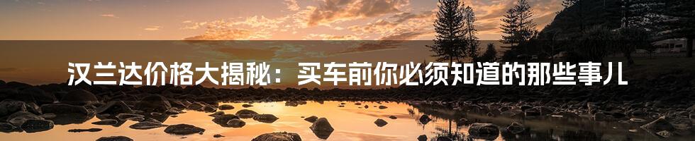 汉兰达价格大揭秘:买车前你必须知道的那些事儿