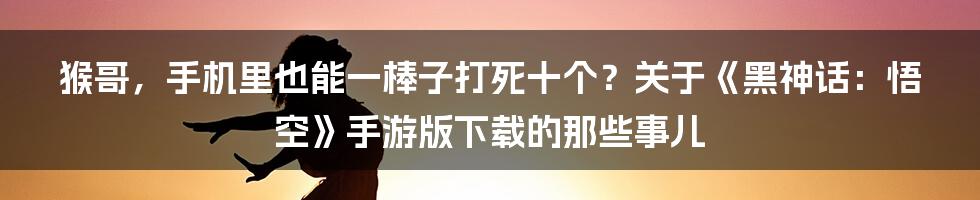 猴哥，手机里也能一棒子打死十个？关于《黑神话：悟空》手游版下载的那些事儿
