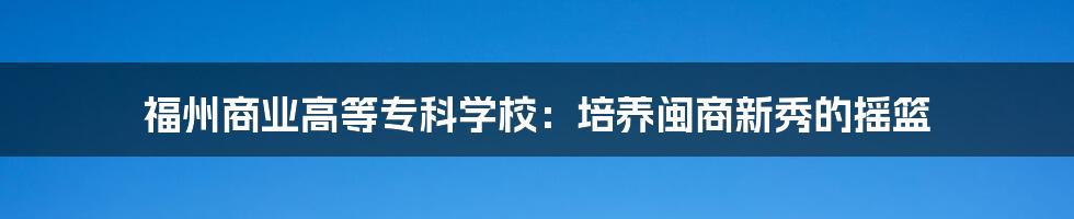 福州商业高等专科学校：培养闽商新秀的摇篮