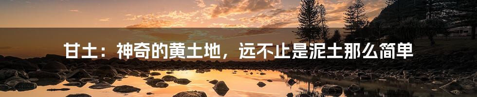 甘土：神奇的黄土地，远不止是泥土那么简单