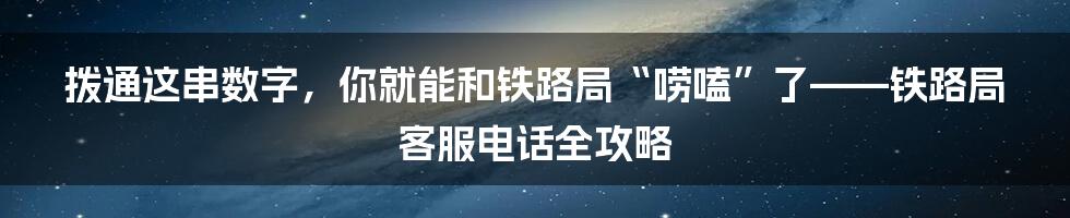 拨通这串数字，你就能和铁路局“唠嗑”了——铁路局客服电话全攻略