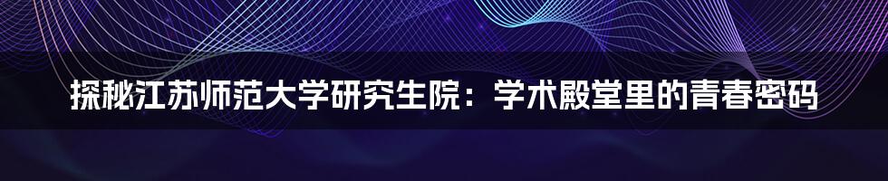 探秘江苏师范大学研究生院：学术殿堂里的青春密码