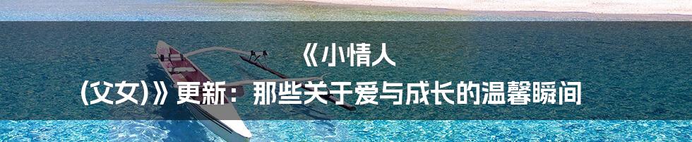 《小情人 (父女)》更新:那些关于爱与成长的温馨瞬间