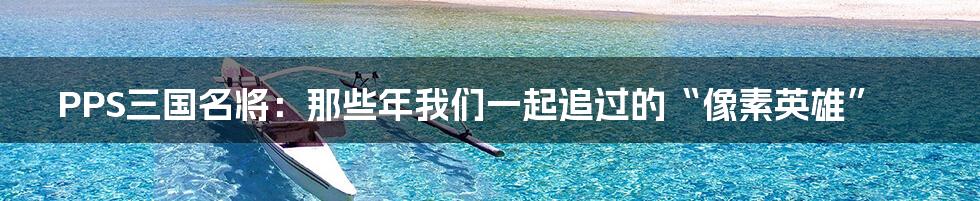 PPS三国名将：那些年我们一起追过的“像素英雄”