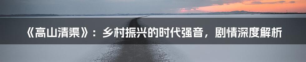《高山清渠》：乡村振兴的时代强音，剧情深度解析