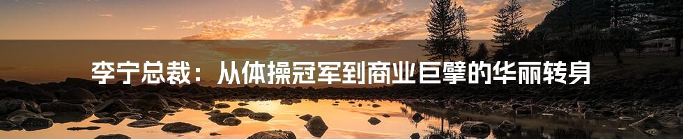 李宁总裁:从体操冠军到商业巨擘的华丽转身