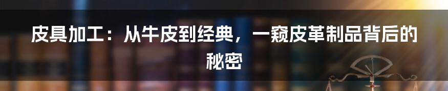 皮具加工:从牛皮到经典,一窥皮革制品背后的秘密