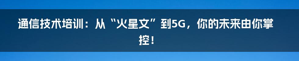 通信技术培训:从“火星文”到5G,你的未来由你掌控!