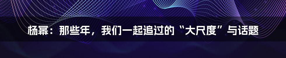 杨幂：那些年，我们一起追过的“大尺度”与话题