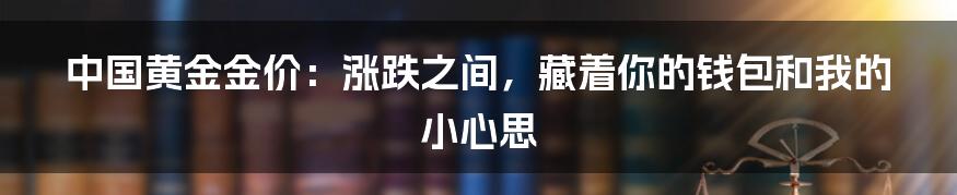 中国黄金金价:涨跌之间,藏着你的钱包和我的小心思