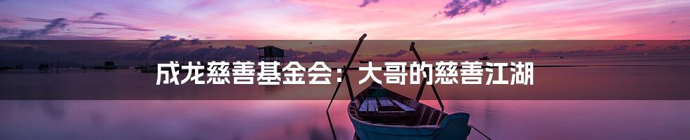 成龙慈善基金会：大哥的慈善江湖
