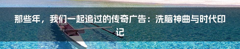那些年，我们一起追过的传奇广告：洗脑神曲与时代印记