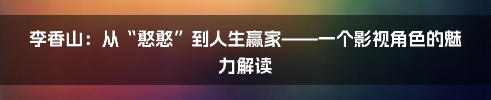 李香山：从“憨憨”到人生赢家——一个影视角色的魅力解读
