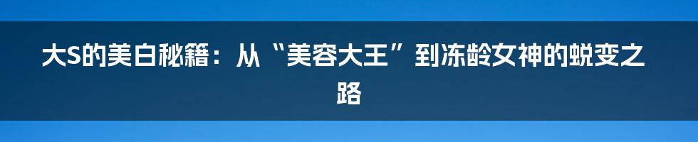 大S的美白秘籍：从“美容大王”到冻龄女神的蜕变之路