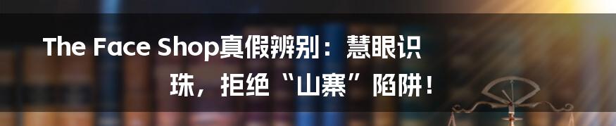 The Face Shop真假辨别：慧眼识珠，拒绝“山寨”陷阱！