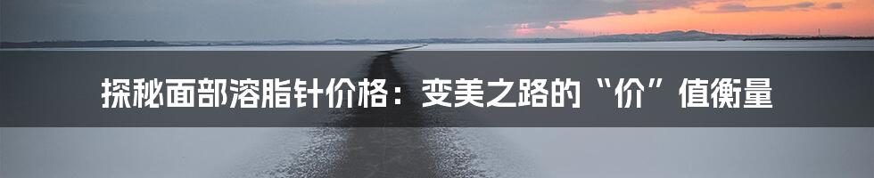 探秘面部溶脂针价格：变美之路的“价”值衡量