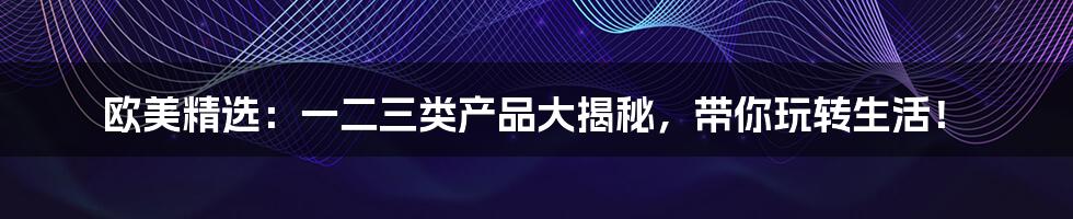 欧美精选：一二三类产品大揭秘，带你玩转生活！
