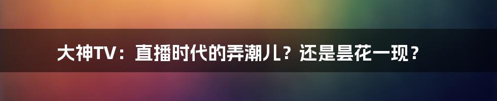 大神TV：直播时代的弄潮儿？还是昙花一现？
