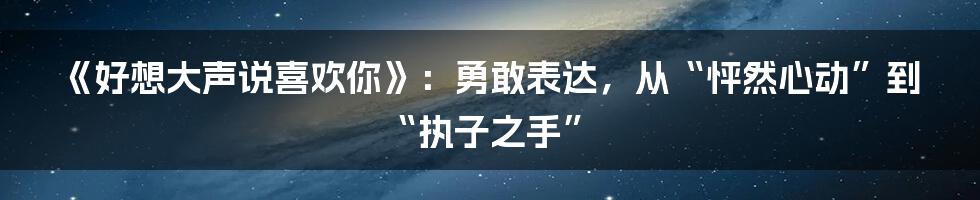 《好想大声说喜欢你》：勇敢表达，从“怦然心动”到“执子之手”