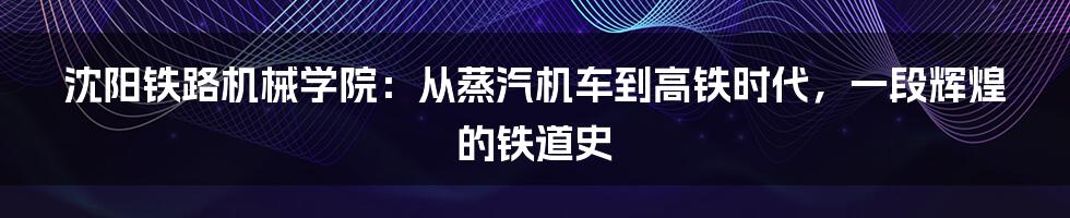 沈阳铁路机械学院:从蒸汽机车到高铁时代,一段辉煌的铁道史