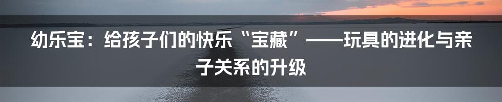 幼乐宝：给孩子们的快乐“宝藏”——玩具的进化与亲子关系的升级