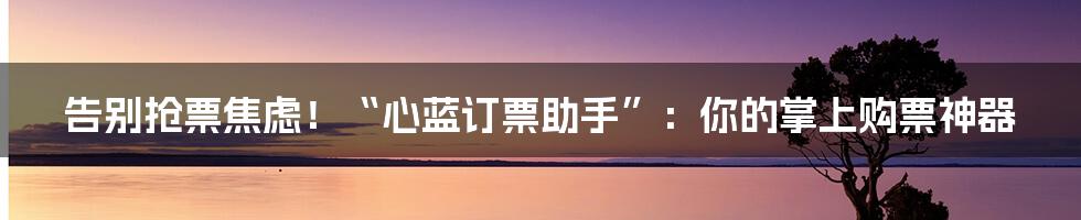 告别抢票焦虑！“心蓝订票助手”：你的掌上购票神器