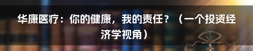 华康医疗：你的健康，我的责任？（一个投资经济学视角）