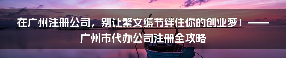 在广州注册公司，别让繁文缛节绊住你的创业梦！——广州市代办公司注册全攻略
