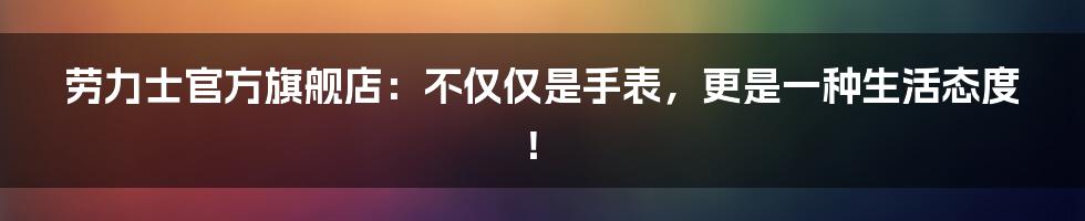 劳力士官方旗舰店:不仅仅是手表,更是一种生活态度!