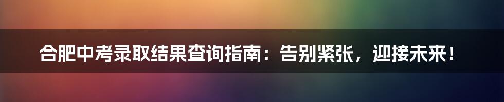 合肥中考录取结果查询指南：告别紧张，迎接未来！