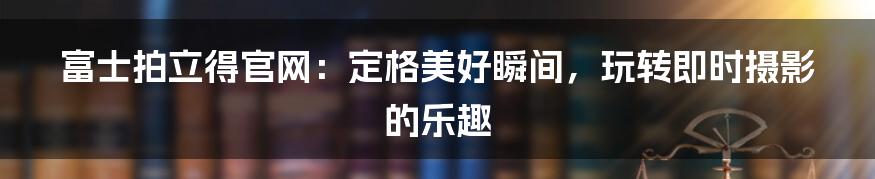 富士拍立得官网：定格美好瞬间，玩转即时摄影的乐趣