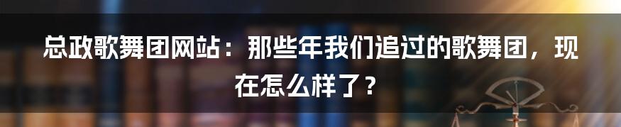 总政歌舞团网站:那些年我们追过的歌舞团,现在怎么样了?