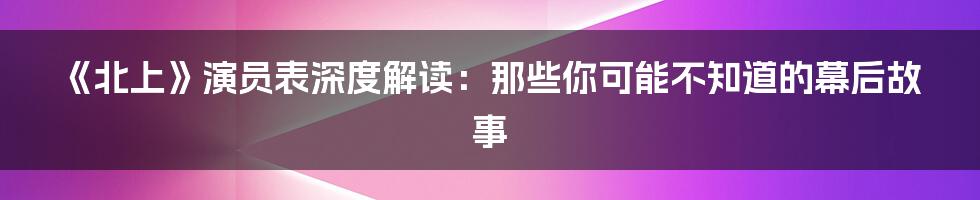 《北上》演员表深度解读：那些你可能不知道的幕后故事