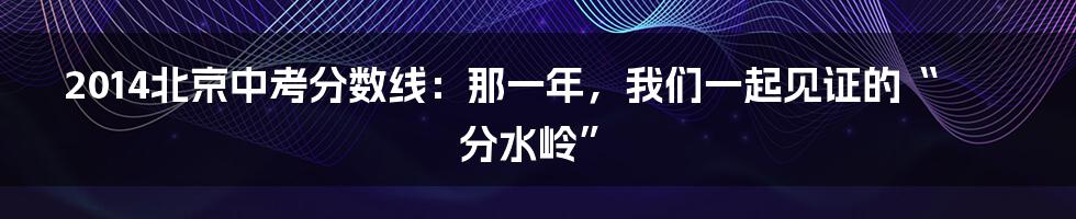 2014北京中考分数线：那一年，我们一起见证的“分水岭”