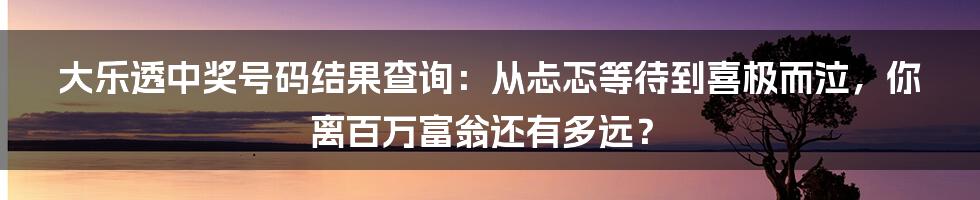 大乐透中奖号码结果查询：从忐忑等待到喜极而泣，你离百万富翁还有多远？