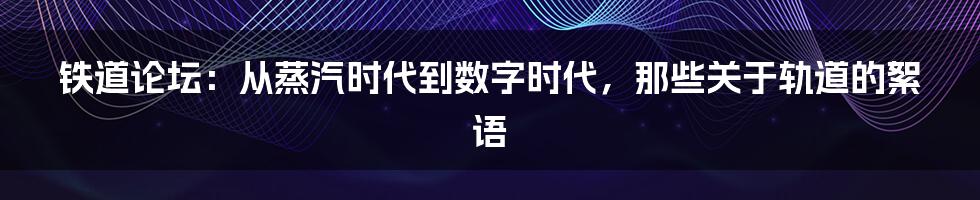 铁道论坛：从蒸汽时代到数字时代，那些关于轨道的絮语