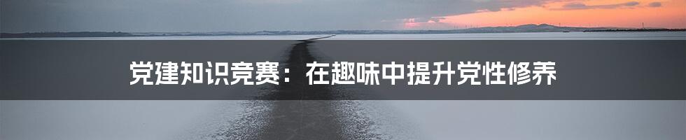 党建知识竞赛：在趣味中提升党性修养