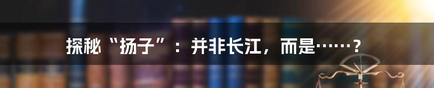 探秘“扬子”：并非长江，而是……？