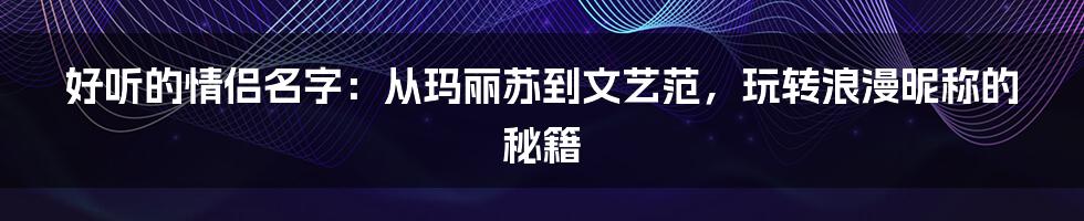 好听的情侣名字：从玛丽苏到文艺范，玩转浪漫昵称的秘籍