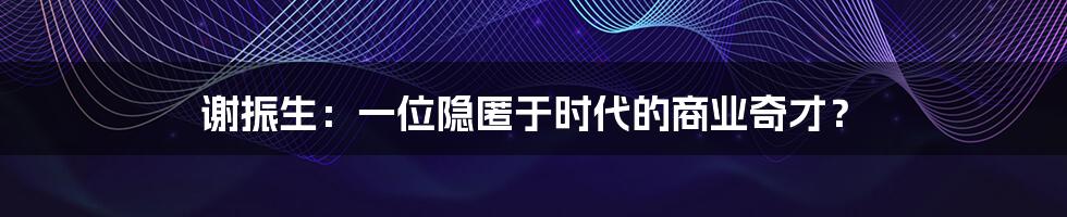 谢振生:一位隐匿于时代的商业奇才?