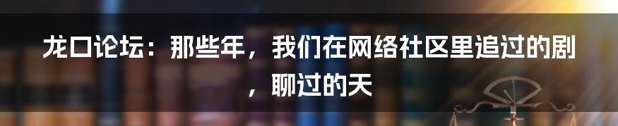 龙口论坛:那些年,我们在网络社区里追过的剧,聊过的天