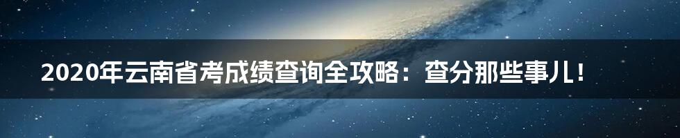 2020年云南省考成绩查询全攻略:查分那些事儿!