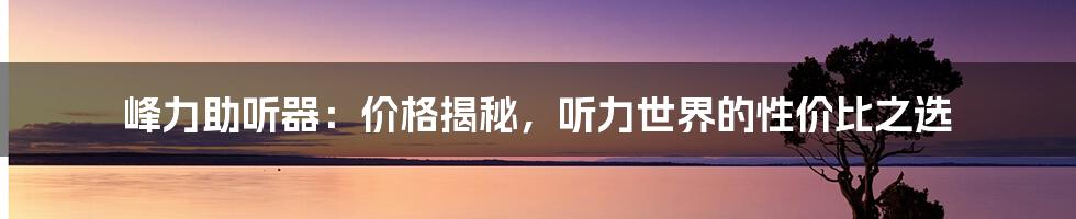 峰力助听器：价格揭秘，听力世界的性价比之选