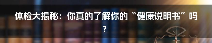 体检大揭秘：你真的了解你的“健康说明书”吗？