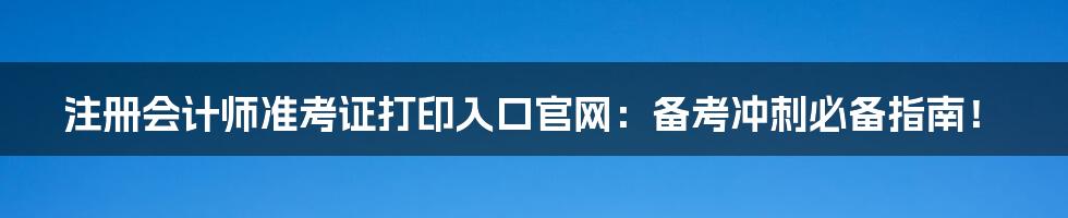 注册会计师准考证打印入口官网：备考冲刺必备指南！
